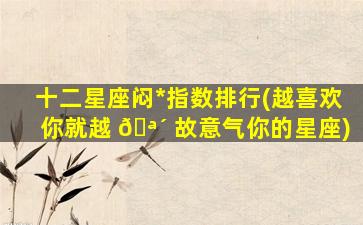 十二星座闷*
指数排行(越喜欢你就越 🪴 故意气你的星座)
